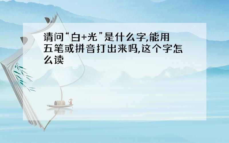 请问“白+光”是什么字,能用五笔或拼音打出来吗,这个字怎么读