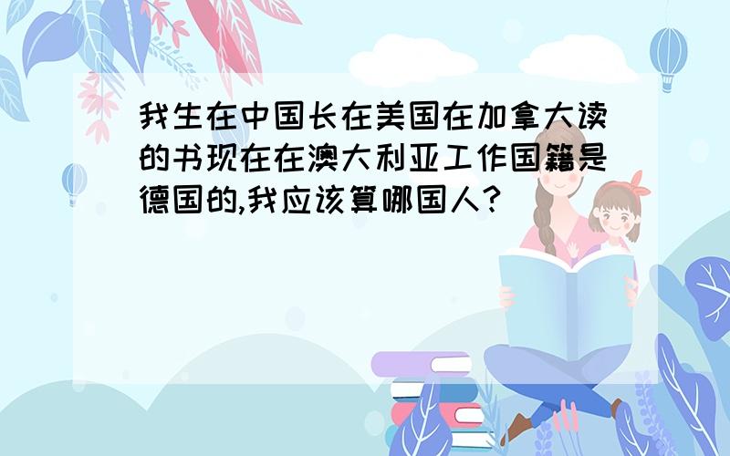 我生在中国长在美国在加拿大读的书现在在澳大利亚工作国籍是德国的,我应该算哪国人?