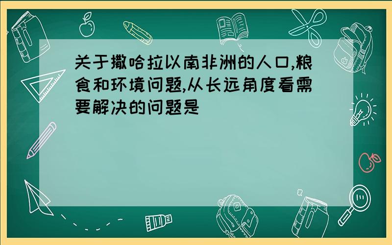 关于撒哈拉以南非洲的人口,粮食和环境问题,从长远角度看需要解决的问题是