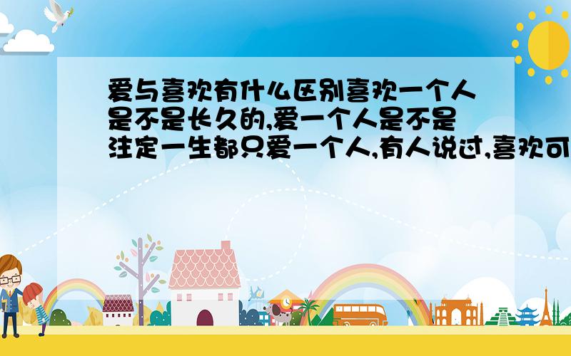 爱与喜欢有什么区别喜欢一个人是不是长久的,爱一个人是不是注定一生都只爱一个人,有人说过,喜欢可以喜欢很多人,而爱却只能爱