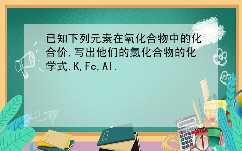 已知下列元素在氧化合物中的化合价,写出他们的氯化合物的化学式,K,Fe,AI.