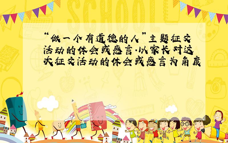 “做一个有道德的人”主题征文活动的体会或感言.以家长对这次征文活动的体会或感言为角度