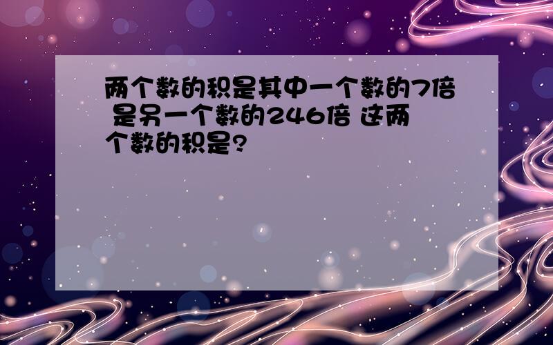 两个数的积是其中一个数的7倍 是另一个数的246倍 这两个数的积是?