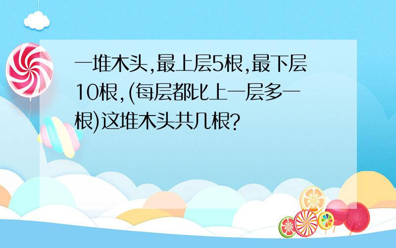 一堆木头,最上层5根,最下层10根,(每层都比上一层多一根)这堆木头共几根?