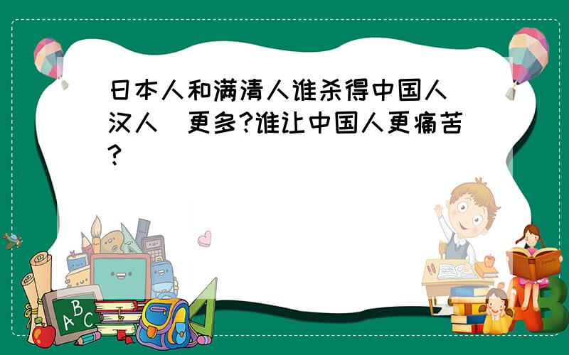 日本人和满清人谁杀得中国人（汉人）更多?谁让中国人更痛苦?