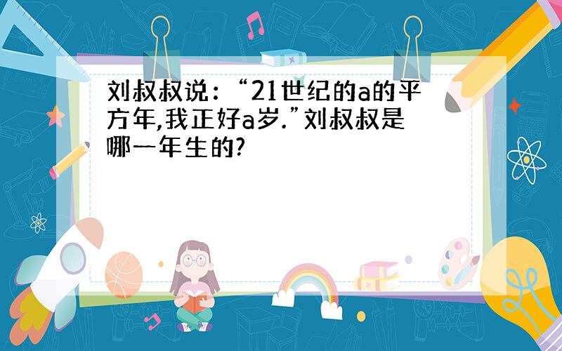 刘叔叔说：“21世纪的a的平方年,我正好a岁.”刘叔叔是哪一年生的?