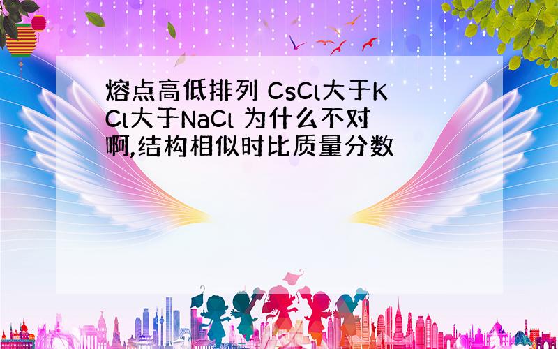 熔点高低排列 CsCl大于KCl大于NaCl 为什么不对啊,结构相似时比质量分数