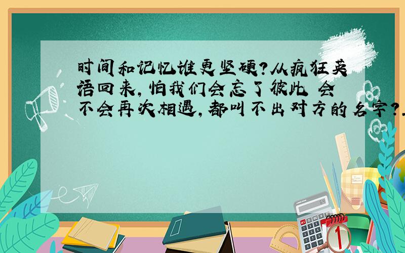 时间和记忆谁更坚硬?从疯狂英语回来,怕我们会忘了彼此 会不会再次相遇,都叫不出对方的名字?正是因为记忆太美好,怕留不住