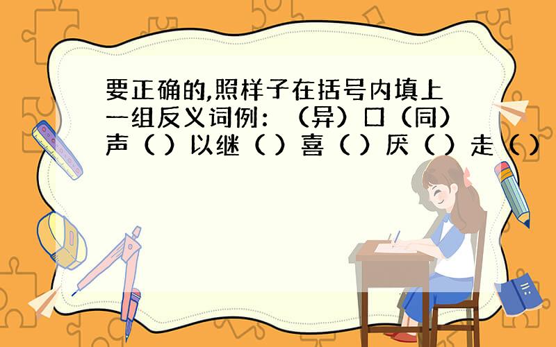 要正确的,照样子在括号内填上一组反义词例：（异）口（同）声（ ）以继（ ）喜（ ）厌（ ）走（ ）闯（ ）若（ ）若（