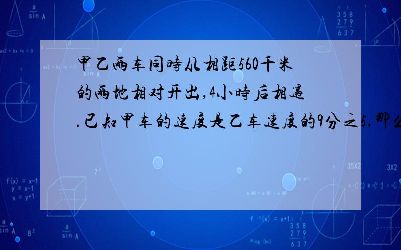 甲乙两车同时从相距560千米的两地相对开出,4小时后相遇.已知甲车的速度是乙车速度的9分之5,那么甲乙两车的速度分别是多