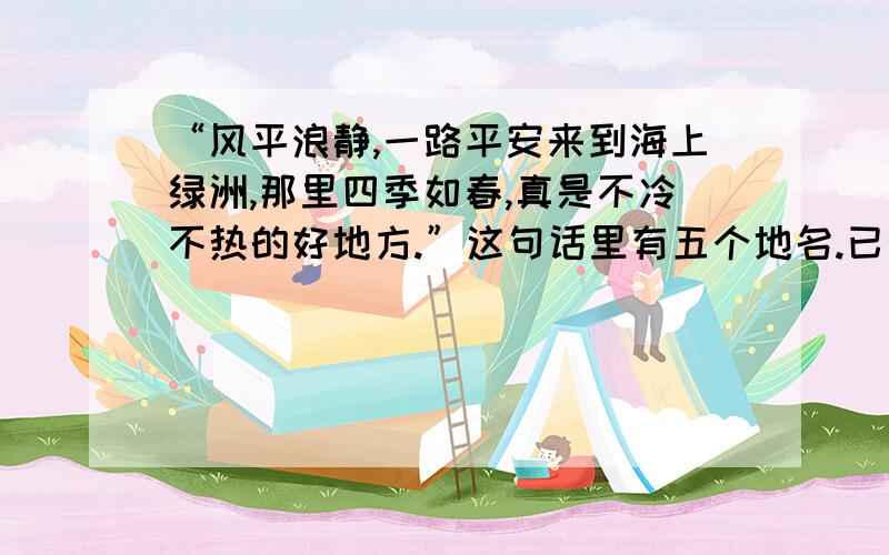 “风平浪静,一路平安来到海上绿洲,那里四季如春,真是不冷不热的好地方.”这句话里有五个地名.已经想到 宁波 长春 还有三