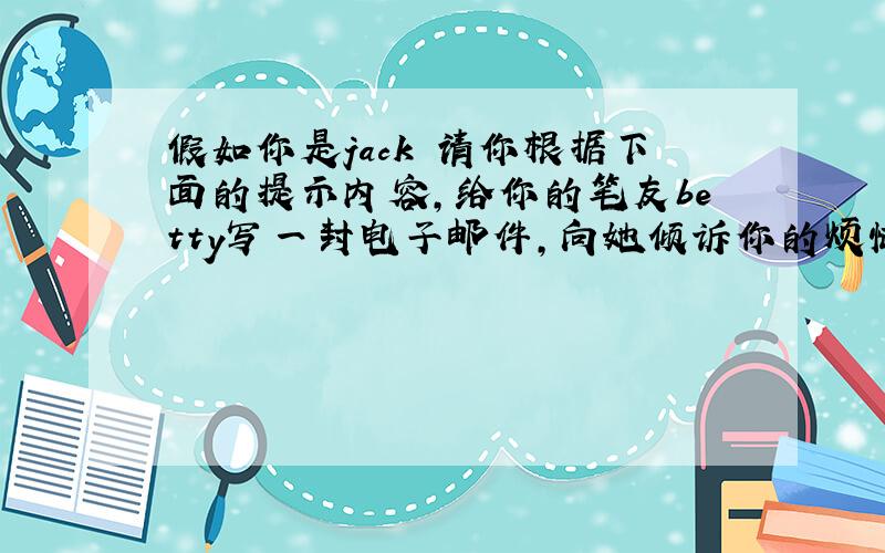 假如你是jack 请你根据下面的提示内容,给你的笔友betty写一封电子邮件,向她倾诉你的烦恼,并请求她的帮