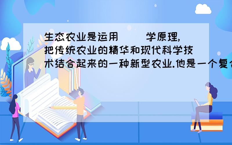 生态农业是运用（ )学原理,把传统农业的精华和现代科学技术结合起来的一种新型农业.他是一个复合的（