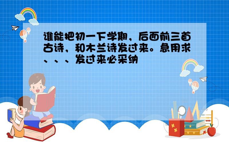 谁能把初一下学期，后面前三首古诗，和木兰诗发过来。急用求、、、发过来必采纳