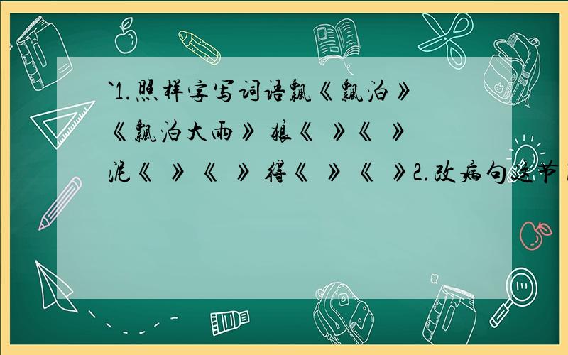 `1.照样字写词语飘《飘泊》《飘泊大雨》 狼《 》《 》泥《 》 《 》 得《 》 《 》2.改病句这节目真是精彩我看的