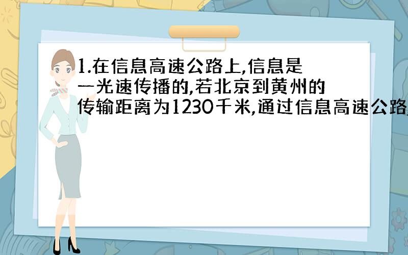 1.在信息高速公路上,信息是一光速传播的,若北京到黄州的传输距离为1230千米,通过信息高速公路,黄州接收到北京发出的信