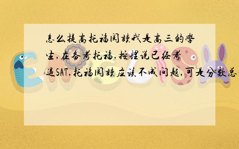 怎么提高托福阅读我是高三的学生,在备考托福,按理说已经考过SAT,托福阅读应该不成问题,可是分数总是不高,就是二十分左徘