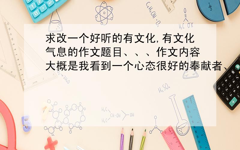 求改一个好听的有文化,有文化气息的作文题目、、、作文内容大概是我看到一个心态很好的奉献者、、、、