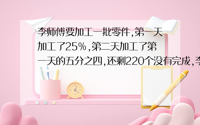 李师傅要加工一批零件,第一天加工了25﹪,第二天加工了第一天的五分之四,还剩220个没有完成,李师傅一共要