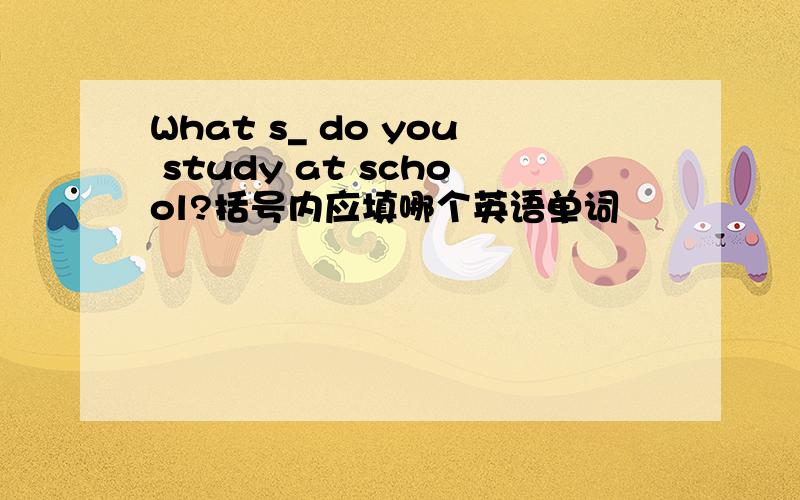 What s_ do you study at school?括号内应填哪个英语单词