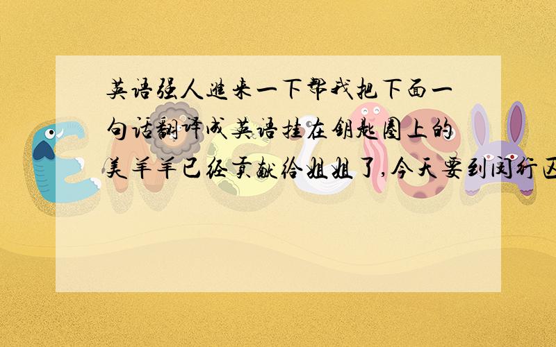 英语强人进来一下帮我把下面一句话翻译成英语挂在钥匙圈上的美羊羊已经贡献给姐姐了,今天要到闵行区去进美羊羊的货了.顺便也把