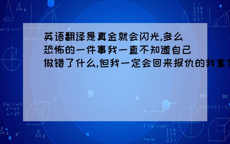 英语翻译是真金就会闪光,多么恐怖的一件事我一直不知道自己做错了什么,但我一定会回来报仇的我拿1000你分到10000但你