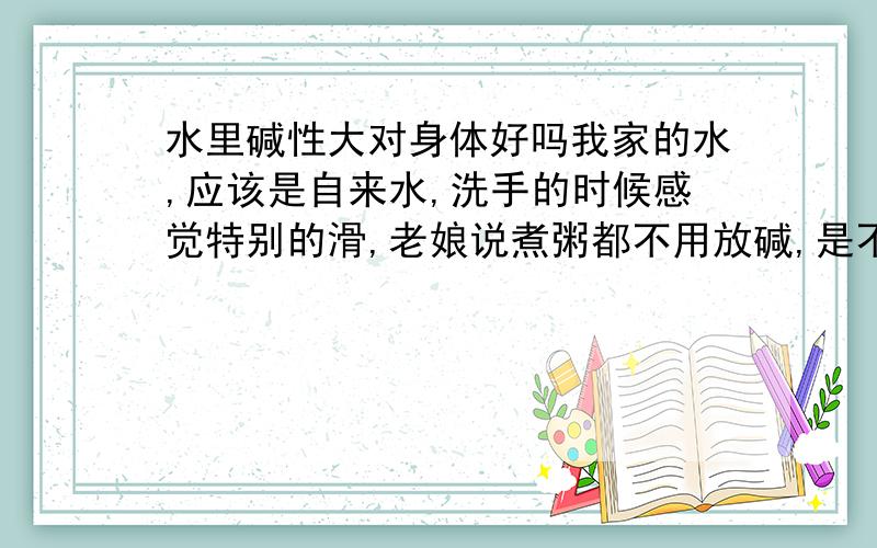 水里碱性大对身体好吗我家的水,应该是自来水,洗手的时候感觉特别的滑,老娘说煮粥都不用放碱,是不是碱性过高,如果碱性过高对