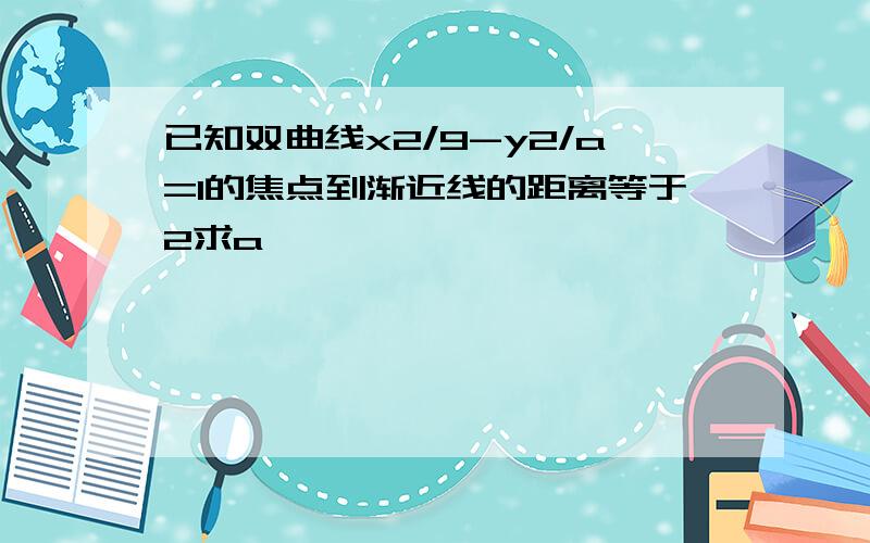 已知双曲线x2/9-y2/a=1的焦点到渐近线的距离等于2求a