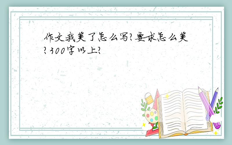 作文我笑了怎么写?要求怎么笑?300字以上?