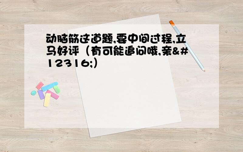 动脑筋这道题,要中间过程,立马好评（有可能追问哦,亲〜）