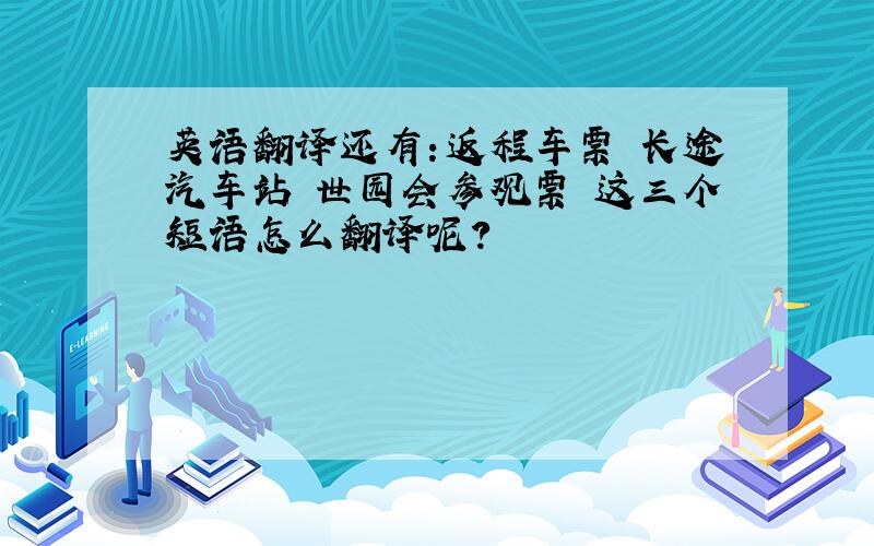 英语翻译还有：返程车票 长途汽车站 世园会参观票 这三个短语怎么翻译呢?