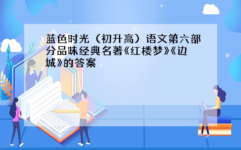 蓝色时光（初升高）语文第六部分品味经典名著《红楼梦》《边城》的答案