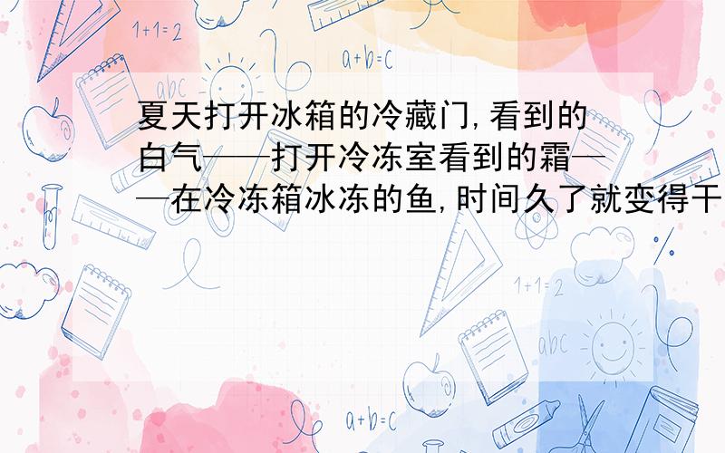 夏天打开冰箱的冷藏门,看到的白气——打开冷冻室看到的霜——在冷冻箱冰冻的鱼,时间久了就变得干巴巴的———