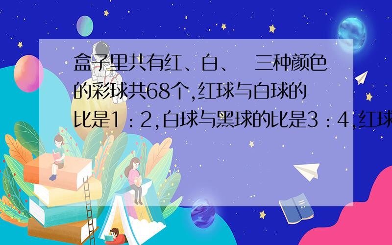 盒子里共有红、白、黒三种颜色的彩球共68个,红球与白球的比是1：2,白球与黑球的比是3：4,红球有多少个