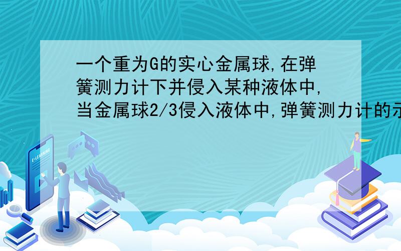 一个重为G的实心金属球,在弹簧测力计下并侵入某种液体中,当金属球2/3侵入液体中,弹簧测力计的示数为F,（1）金属球浮力