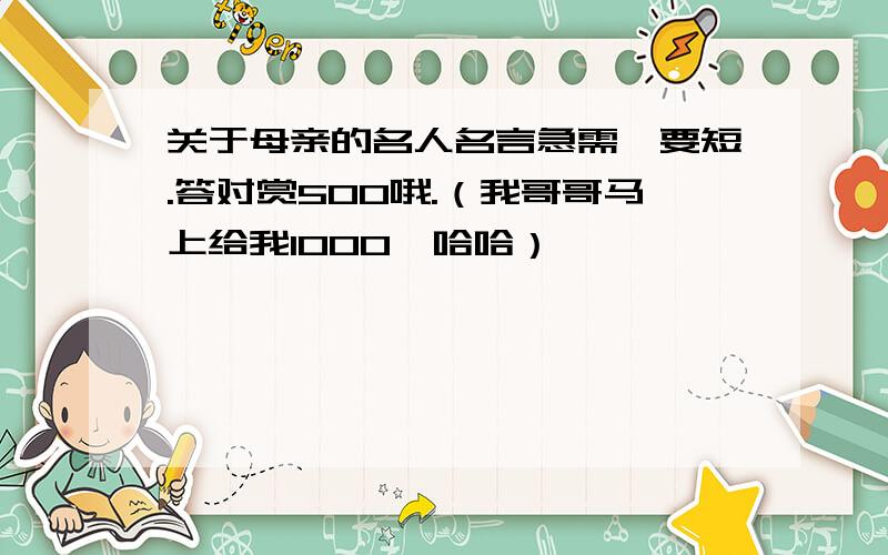 关于母亲的名人名言急需,要短.答对赏500哦.（我哥哥马上给我1000,哈哈）