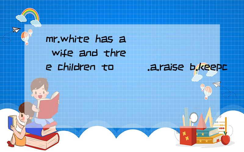 mr.white has a wife and three children to___.a.raise b.keepc