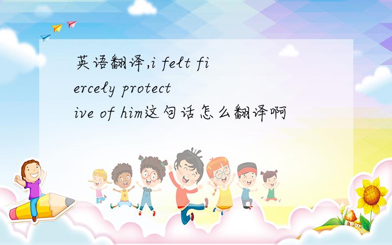 英语翻译,i felt fiercely protective of him这句话怎么翻译啊