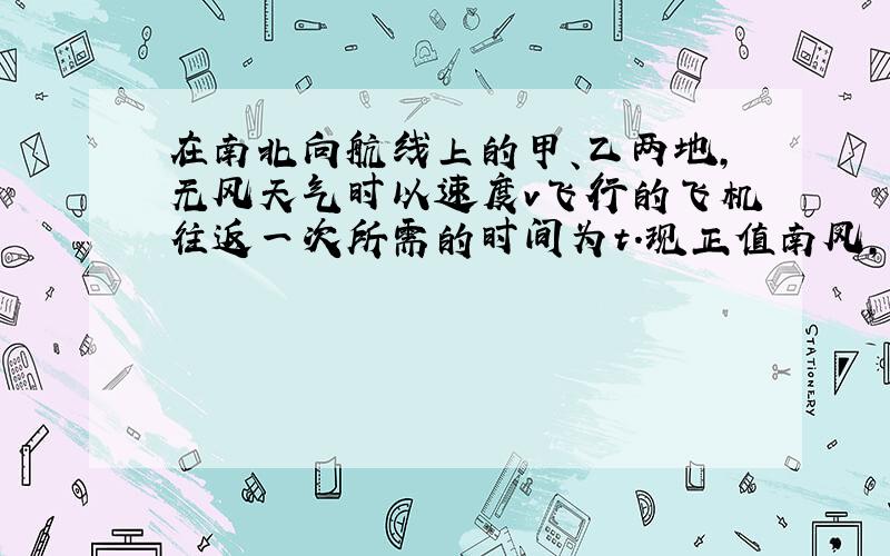 在南北向航线上的甲、乙两地，无风天气时以速度v飞行的飞机往返一次所需的时间为t.现正值南风，如果飞机相对风的速度总保持v