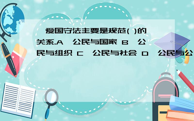 ,爱国守法主要是规范( )的关系.A,公民与国家 B,公民与组织 C,公民与社会 D,公民与公