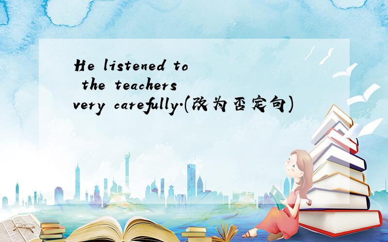 He listened to the teachers very carefully.(改为否定句)