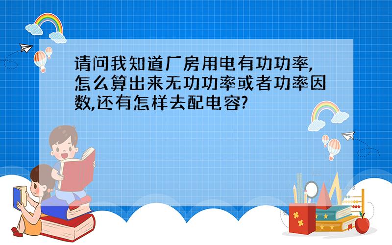 请问我知道厂房用电有功功率,怎么算出来无功功率或者功率因数,还有怎样去配电容?