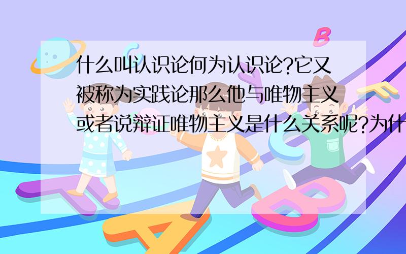 什么叫认识论何为认识论?它又被称为实践论那么他与唯物主义或者说辩证唯物主义是什么关系呢?为什么会在辩证唯物论中出现呢?我