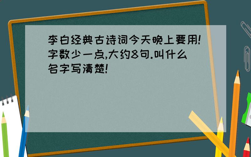 李白经典古诗词今天晚上要用!字数少一点,大约8句.叫什么名字写清楚!