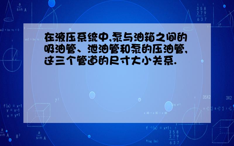 在液压系统中,泵与油箱之间的吸油管、泄油管和泵的压油管,这三个管道的尺寸大小关系.