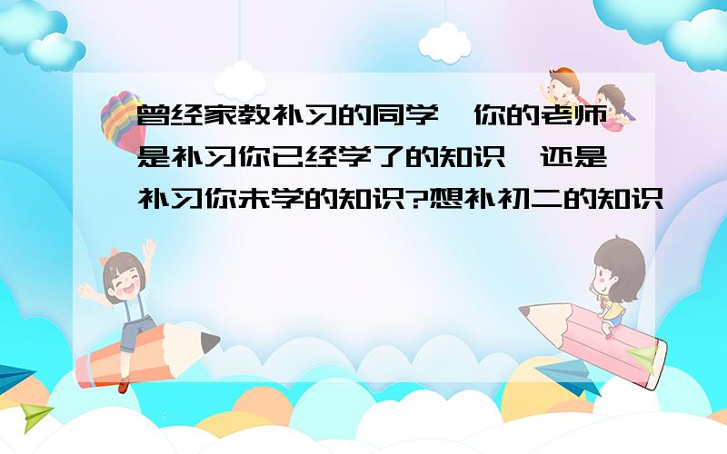 曾经家教补习的同学,你的老师是补习你已经学了的知识,还是补习你未学的知识?想补初二的知识