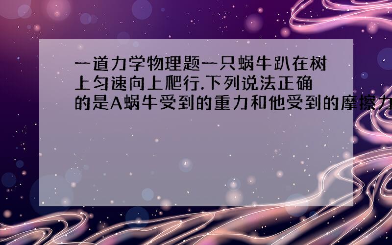 一道力学物理题一只蜗牛趴在树上匀速向上爬行.下列说法正确的是A蜗牛受到的重力和他受到的摩擦力是一对平衡力B蜗牛向上爬行时