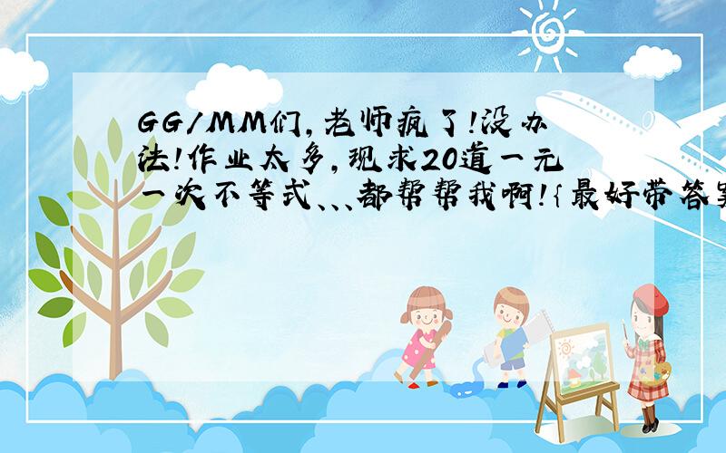 GG/MM们,老师疯了!没办法!作业太多,现求20道一元一次不等式、、、都帮帮我啊!｛最好带答案｝、、、、