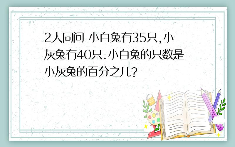 2人同问 小白兔有35只,小灰兔有40只.小白兔的只数是小灰兔的百分之几?