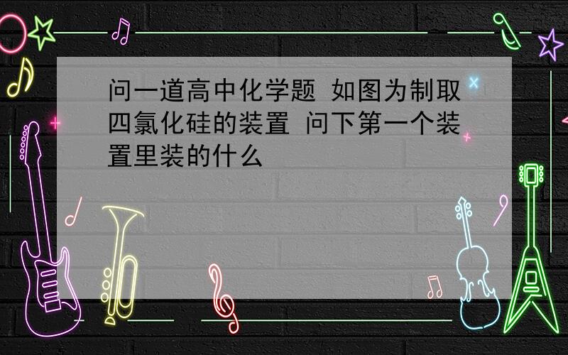 问一道高中化学题 如图为制取四氯化硅的装置 问下第一个装置里装的什么